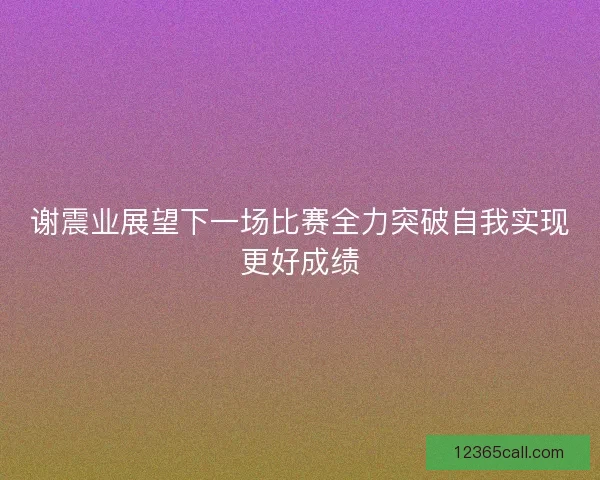 谢震业展望下一场比赛全力突破自我实现更好成绩