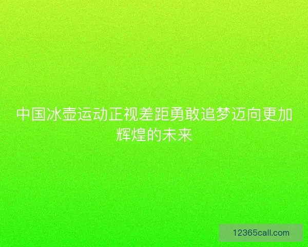 中国冰壶运动正视差距勇敢追梦迈向更加辉煌的未来