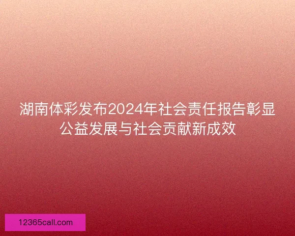湖南体彩发布2024年社会责任报告彰显公益发展与社会贡献新成效
