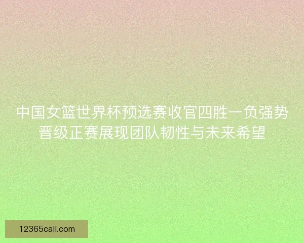 中国女篮世界杯预选赛收官四胜一负强势晋级正赛展现团队韧性与未来希望