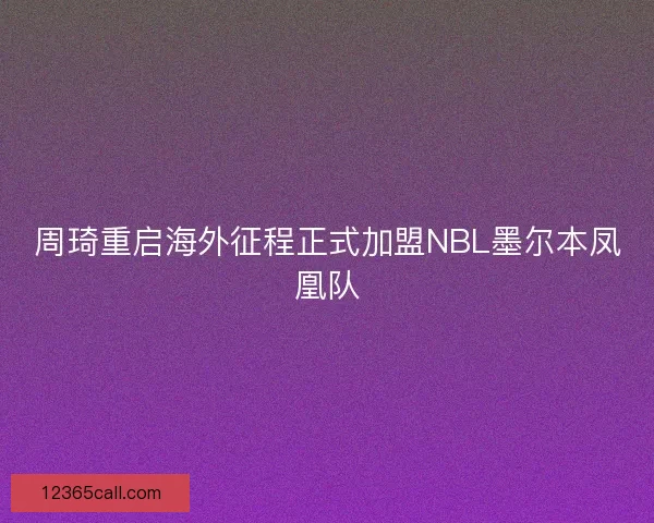 周琦重启海外征程正式加盟NBL墨尔本凤凰队