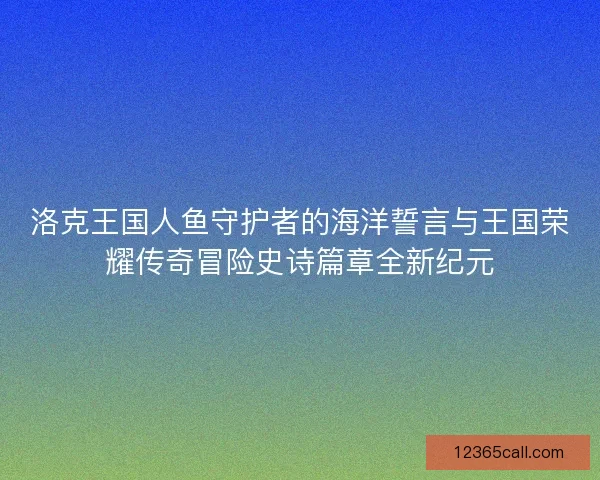 洛克王国人鱼守护者的海洋誓言与王国荣耀传奇冒险史诗篇章全新纪元