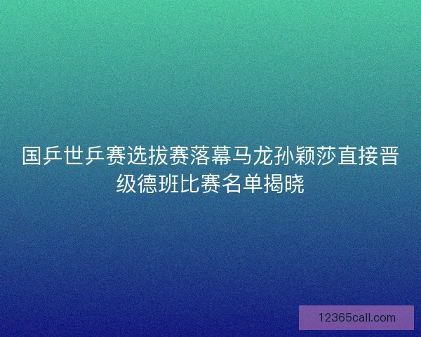国乒世乒赛选拔赛落幕马龙孙颖莎直接晋级德班比赛名单揭晓